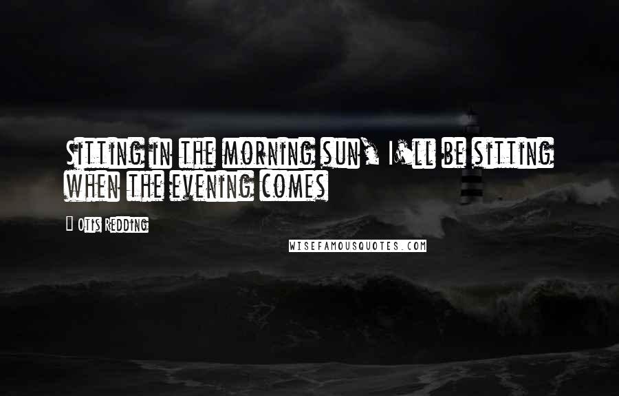 Otis Redding quotes: Sitting in the morning sun, I'll be sitting when the evening comes