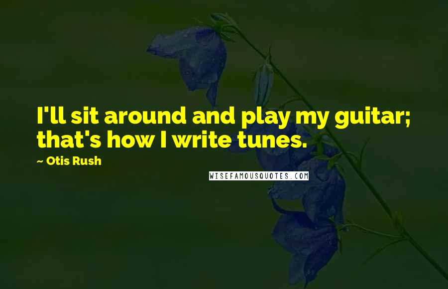 Otis Rush quotes: I'll sit around and play my guitar; that's how I write tunes.