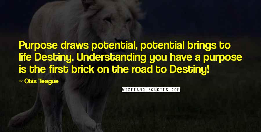 Otis Teague quotes: Purpose draws potential, potential brings to life Destiny. Understanding you have a purpose is the first brick on the road to Destiny!