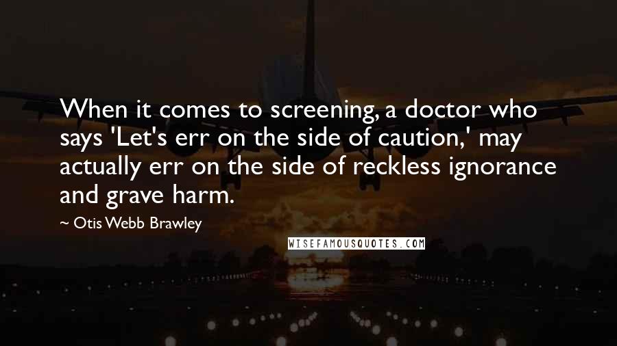 Otis Webb Brawley quotes: When it comes to screening, a doctor who says 'Let's err on the side of caution,' may actually err on the side of reckless ignorance and grave harm.