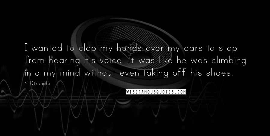 Otsuichi quotes: I wanted to clap my hands over my ears to stop from hearing his voice. It was like he was climbing into my mind without even taking off his shoes. Otsuichi quotes: I wanted to clap my hands over my ears to stop from hearing his voice. It was like he was climbing into my mind without even taking off his shoes.