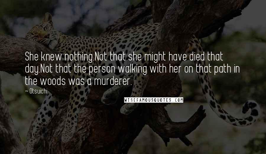 Otsuichi quotes: She knew nothing.Not that she might have died that day.Not that the person walking with her on that path in the woods was a murderer. Otsuichi quotes: She knew nothing.Not that she might have died that day.Not that the person walking with her on that path in the woods was a murderer.