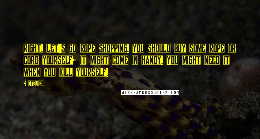 Otsuichi quotes: Right, let's go rope shopping. You should buy some rope or cord yourself; it might come in handy. You might need it when you kill yourself. Otsuichi quotes: Right, let's go rope shopping. You should buy some rope or cord yourself; it might come in handy. You might need it when you kill yourself.