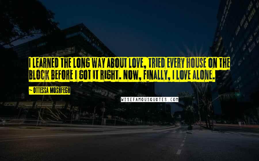 Ottessa Moshfegh quotes: I learned the long way about love, tried every house on the block before I got it right. Now, finally, I love alone. Ottessa Moshfegh quotes: I learned the long way about love, tried every house on the block before I got it right. Now, finally, I love alone.