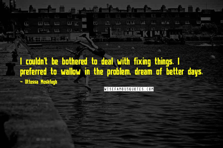 Ottessa Moshfegh quotes: I couldn't be bothered to deal with fixing things. I preferred to wallow in the problem, dream of better days. Ottessa Moshfegh quotes: I couldn't be bothered to deal with fixing things. I preferred to wallow in the problem, dream of better days.