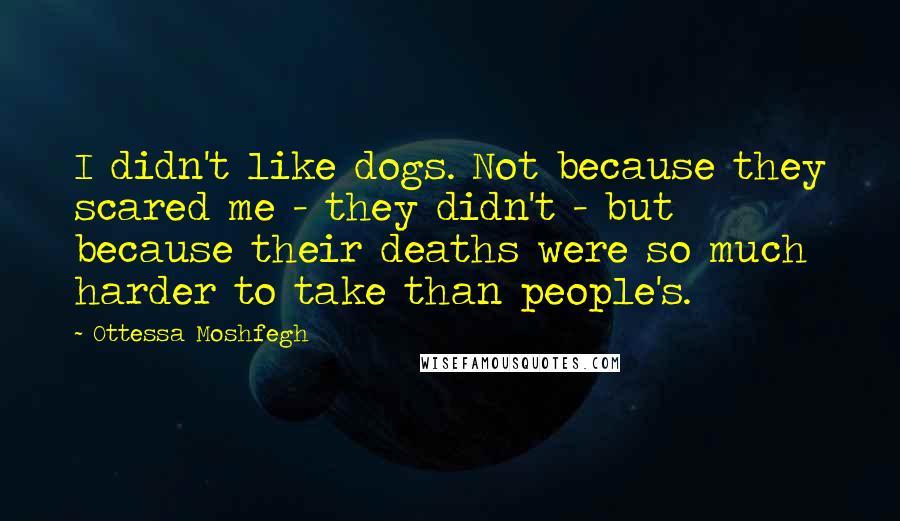Ottessa Moshfegh quotes: I didn't like dogs. Not because they scared me - they didn't - but because their deaths were so much harder to take than people's.