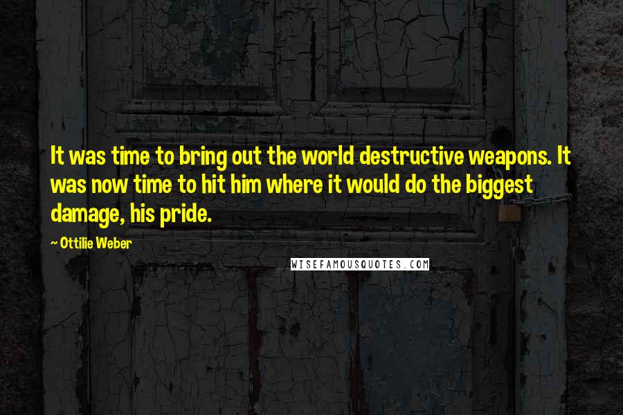 Ottilie Weber quotes: It was time to bring out the world destructive weapons. It was now time to hit him where it would do the biggest damage, his pride. Ottilie Weber quotes: It was time to bring out the world destructive weapons. It was now time to hit him where it would do the biggest damage, his pride.