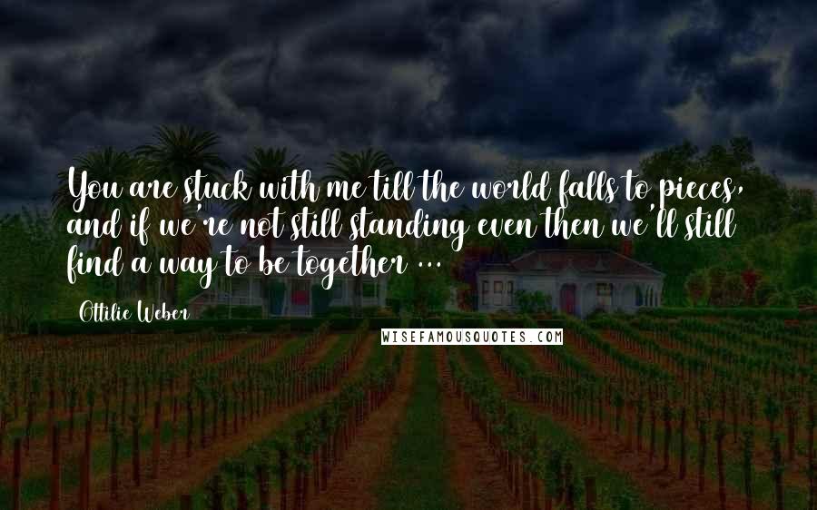 Ottilie Weber quotes: You are stuck with me till the world falls to pieces, and if we're not still standing even then we'll still find a way to be together ...