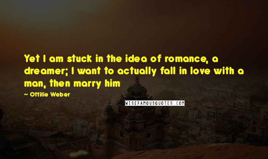 Ottilie Weber quotes: Yet I am stuck in the idea of romance, a dreamer; I want to actually fall in love with a man, then marry him