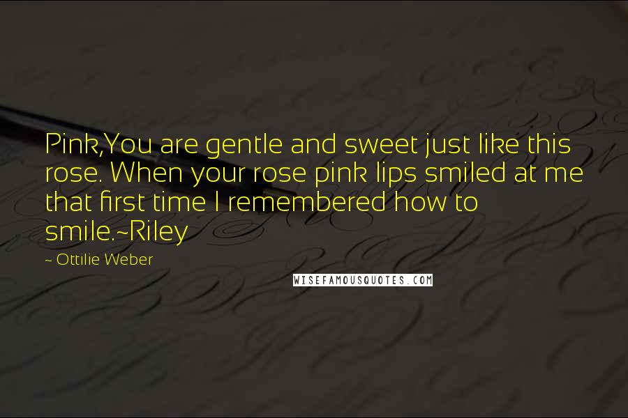 Ottilie Weber quotes: Pink,You are gentle and sweet just like this rose. When your rose pink lips smiled at me that first time I remembered how to smile.~Riley