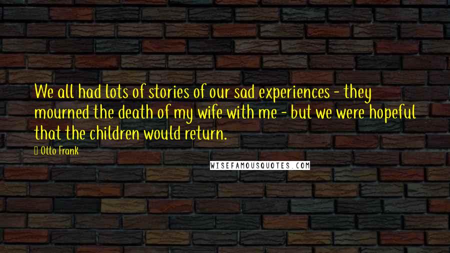 Otto Frank quotes: We all had lots of stories of our sad experiences - they mourned the death of my wife with me - but we were hopeful that the children would return. Otto Frank quotes: We all had lots of stories of our sad experiences - they mourned the death of my wife with me - but we were hopeful that the children would return.