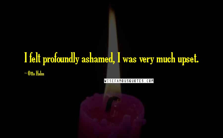 Otto Hahn quotes: I felt profoundly ashamed, I was very much upset.