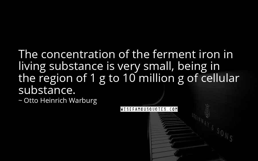 Otto Heinrich Warburg quotes: The concentration of the ferment iron in living substance is very small, being in the region of 1 g to 10 million g of cellular substance.