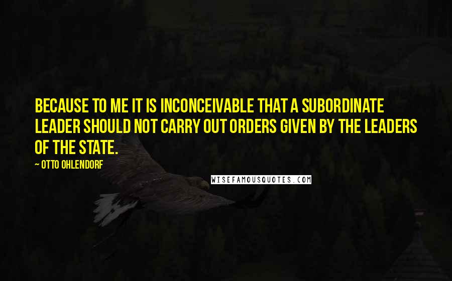 Otto Ohlendorf quotes: Because to me it is inconceivable that a subordinate leader should not carry out orders given by the leaders of the State.