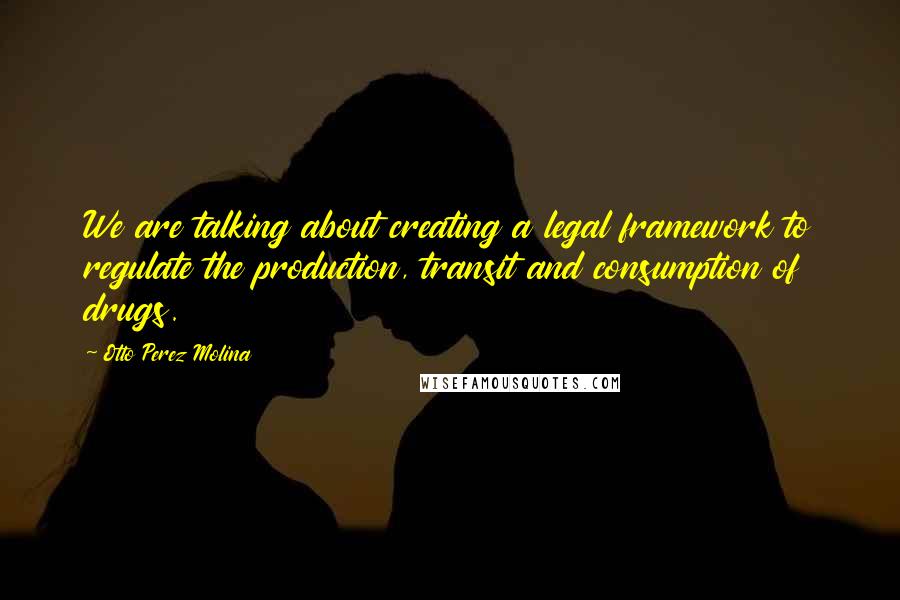 Otto Perez Molina quotes: We are talking about creating a legal framework to regulate the production, transit and consumption of drugs.