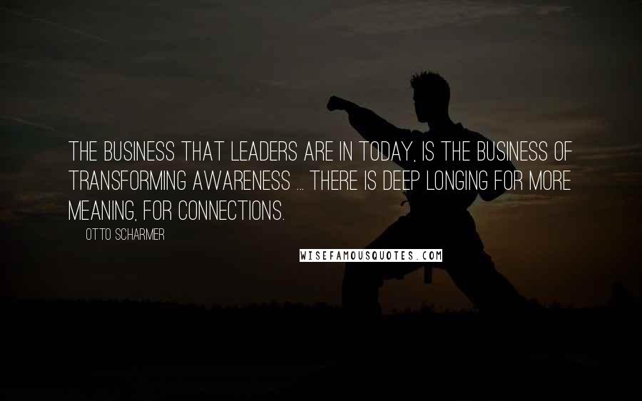 Otto Scharmer quotes: The business that leaders are in today, is the business of transforming awareness ... There is deep longing for more meaning, for connections.