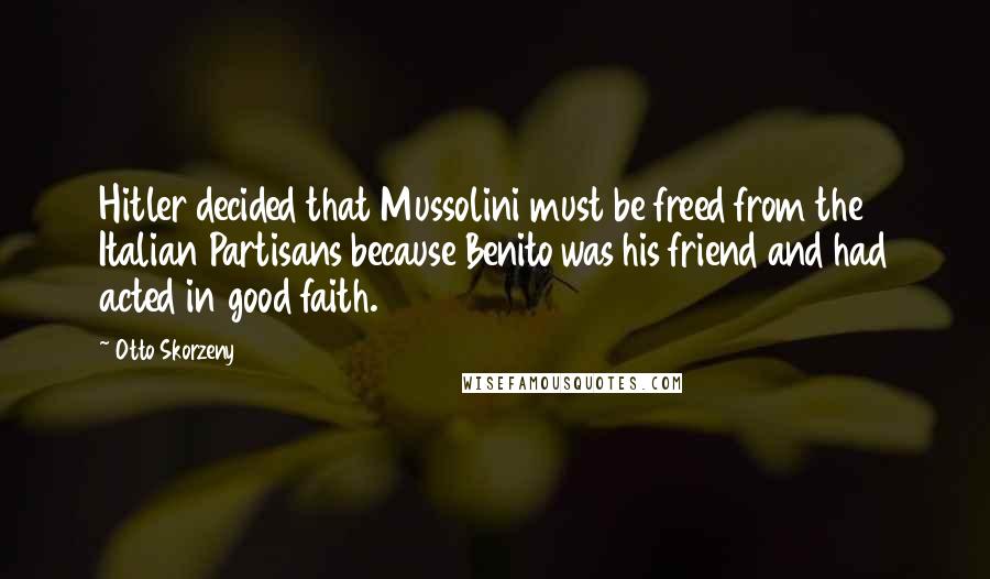 Otto Skorzeny quotes: Hitler decided that Mussolini must be freed from the Italian Partisans because Benito was his friend and had acted in good faith. Otto Skorzeny quotes: Hitler decided that Mussolini must be freed from the Italian Partisans because Benito was his friend and had acted in good faith.