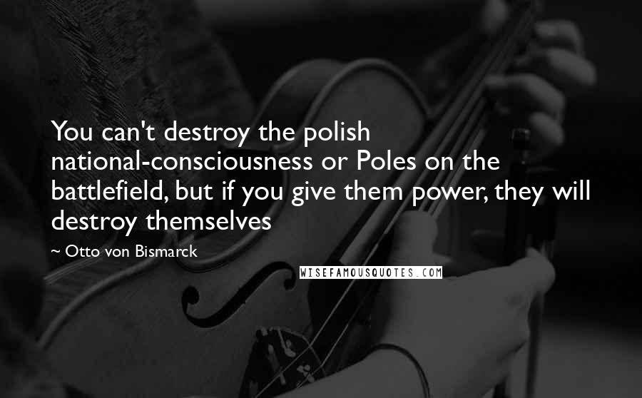 Otto Von Bismarck quotes: You can't destroy the polish national-consciousness or Poles on the battlefield, but if you give them power, they will destroy themselves Otto Von Bismarck quotes: You can't destroy the polish national-consciousness or Poles on the battlefield, but if you give them power, they will destroy themselves