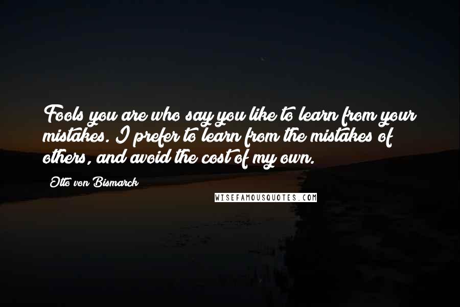 Otto Von Bismarck quotes: Fools you are who say you like to learn from your mistakes. I prefer to learn from the mistakes of others, and avoid the cost of my own. Otto Von Bismarck quotes: Fools you are who say you like to learn from your mistakes. I prefer to learn from the mistakes of others, and avoid the cost of my own.