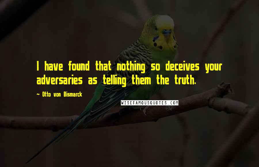 Otto Von Bismarck quotes: I have found that nothing so deceives your adversaries as telling them the truth.
