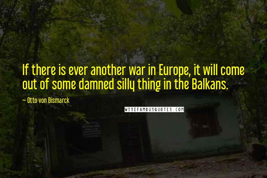 Otto Von Bismarck quotes: If there is ever another war in Europe, it will come out of some damned silly thing in the Balkans.