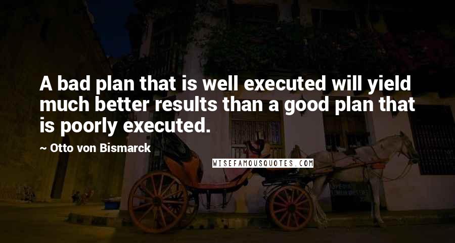 Otto Von Bismarck quotes: A bad plan that is well executed will yield much better results than a good plan that is poorly executed. Otto Von Bismarck quotes: A bad plan that is well executed will yield much better results than a good plan that is poorly executed.