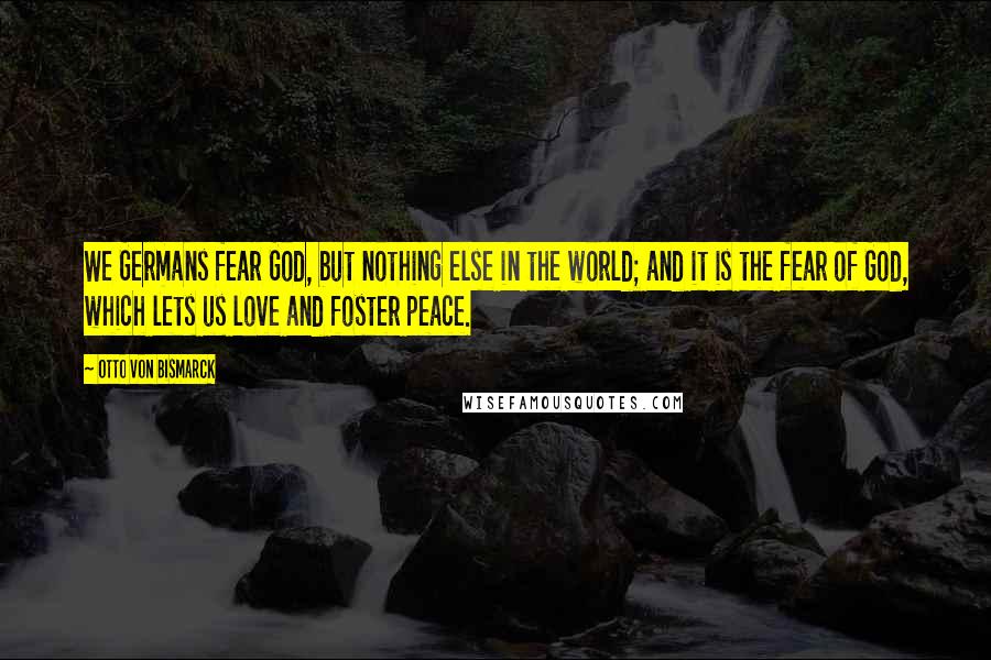 Otto Von Bismarck quotes: We Germans fear God, but nothing else in the world; and it is the fear of God, which lets us love and foster peace. Otto Von Bismarck quotes: We Germans fear God, but nothing else in the world; and it is the fear of God, which lets us love and foster peace.