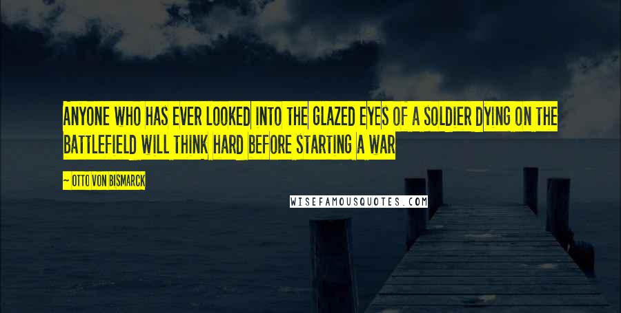 Otto Von Bismarck quotes: Anyone who has ever looked into the glazed eyes of a soldier dying on the battlefield will think hard before starting a war Otto Von Bismarck quotes: Anyone who has ever looked into the glazed eyes of a soldier dying on the battlefield will think hard before starting a war