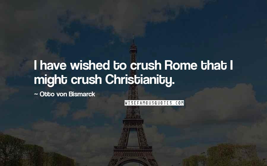 Otto Von Bismarck quotes: I have wished to crush Rome that I might crush Christianity.