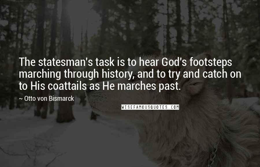 Otto Von Bismarck quotes: The statesman's task is to hear God's footsteps marching through history, and to try and catch on to His coattails as He marches past.