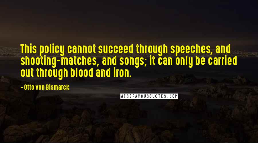 Otto Von Bismarck quotes: This policy cannot succeed through speeches, and shooting-matches, and songs; it can only be carried out through blood and iron. Otto Von Bismarck quotes: This policy cannot succeed through speeches, and shooting-matches, and songs; it can only be carried out through blood and iron.