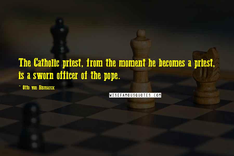 Otto Von Bismarck quotes: The Catholic priest, from the moment he becomes a priest, is a sworn officer of the pope.