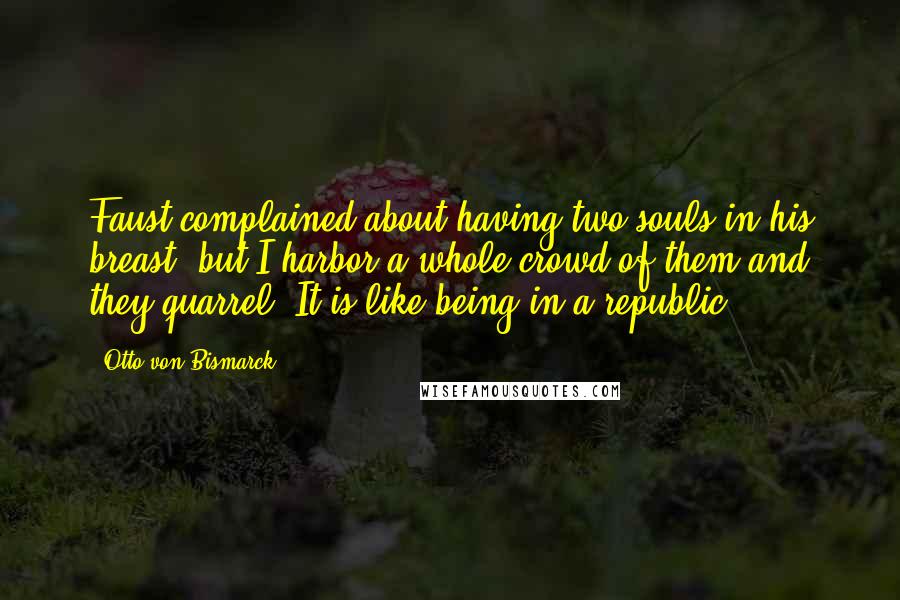 Otto Von Bismarck quotes: Faust complained about having two souls in his breast, but I harbor a whole crowd of them and they quarrel. It is like being in a republic. Otto Von Bismarck quotes: Faust complained about having two souls in his breast, but I harbor a whole crowd of them and they quarrel. It is like being in a republic.