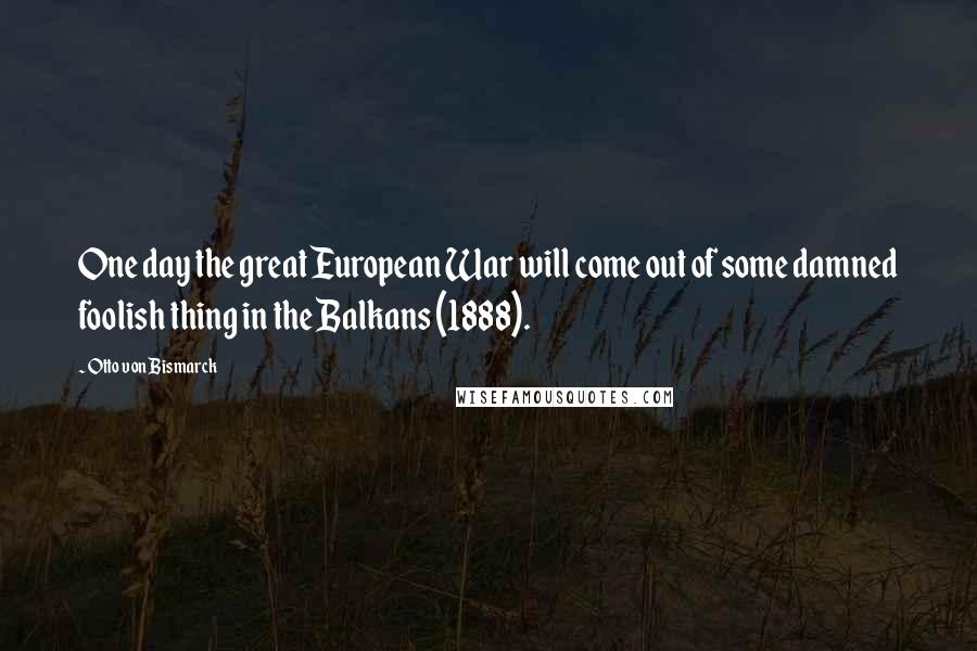 Otto Von Bismarck quotes: One day the great European War will come out of some damned foolish thing in the Balkans (1888).