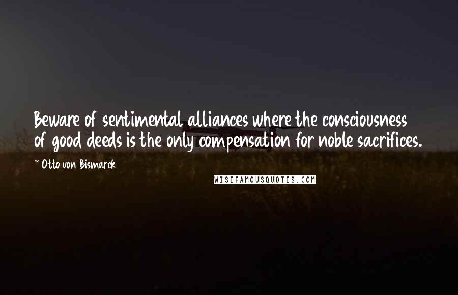 Otto Von Bismarck quotes: Beware of sentimental alliances where the consciousness of good deeds is the only compensation for noble sacrifices. Otto Von Bismarck quotes: Beware of sentimental alliances where the consciousness of good deeds is the only compensation for noble sacrifices.