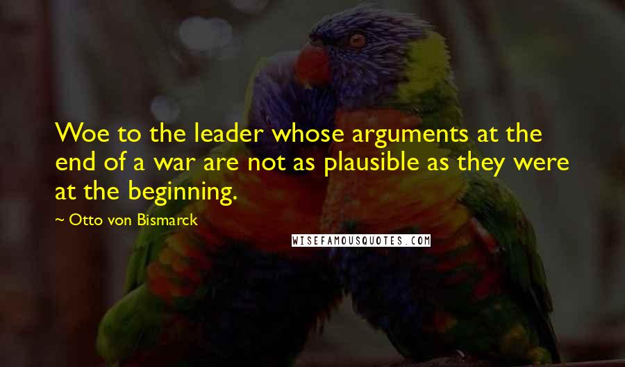 Otto Von Bismarck quotes: Woe to the leader whose arguments at the end of a war are not as plausible as they were at the beginning. Otto Von Bismarck quotes: Woe to the leader whose arguments at the end of a war are not as plausible as they were at the beginning.