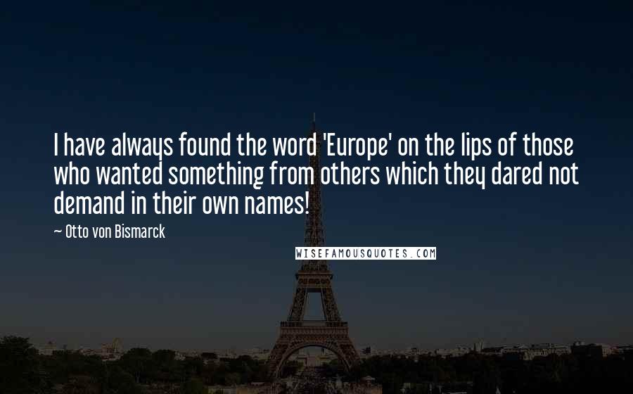 Otto Von Bismarck quotes: I have always found the word 'Europe' on the lips of those who wanted something from others which they dared not demand in their own names! Otto Von Bismarck quotes: I have always found the word 'Europe' on the lips of those who wanted something from others which they dared not demand in their own names!