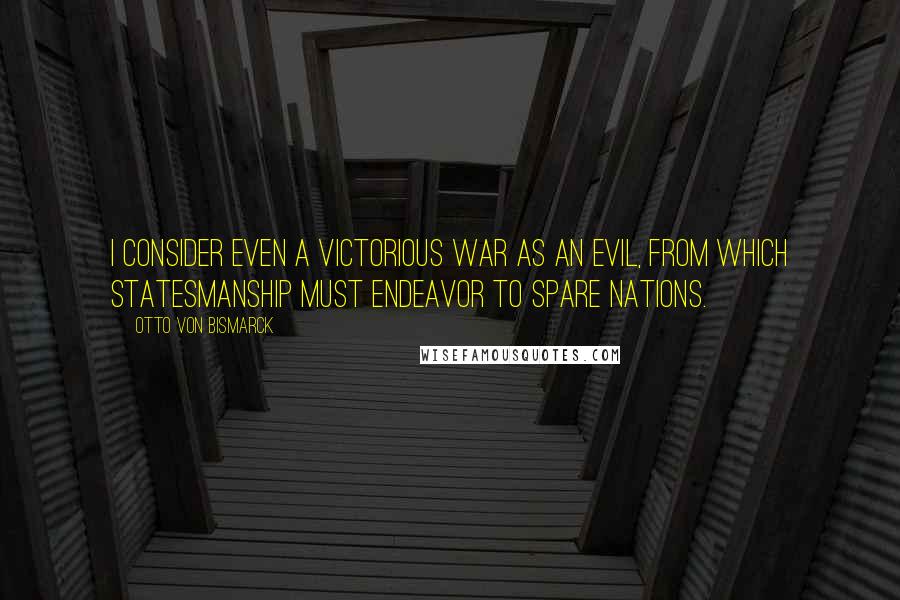 Otto Von Bismarck quotes: I consider even a victorious war as an evil, from which statesmanship must endeavor to spare nations. Otto Von Bismarck quotes: I consider even a victorious war as an evil, from which statesmanship must endeavor to spare nations.