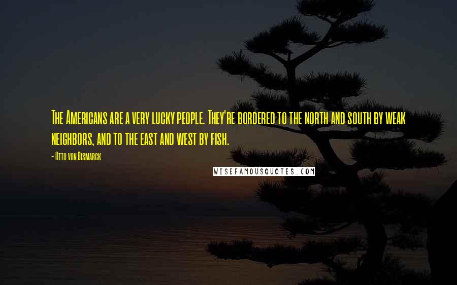 Otto Von Bismarck quotes: The Americans are a very lucky people. They're bordered to the north and south by weak neighbors, and to the east and west by fish.