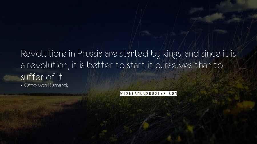 Otto Von Bismarck quotes: Revolutions in Prussia are started by kings, and since it is a revolution, it is better to start it ourselves than to suffer of it Otto Von Bismarck quotes: Revolutions in Prussia are started by kings, and since it is a revolution, it is better to start it ourselves than to suffer of it