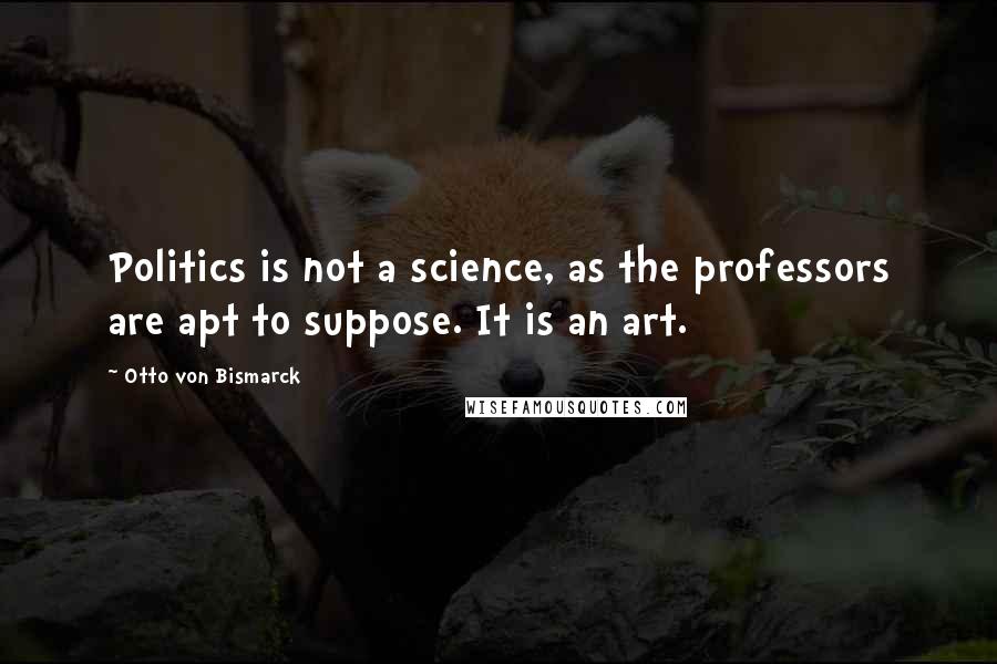 Otto Von Bismarck quotes: Politics is not a science, as the professors are apt to suppose. It is an art.