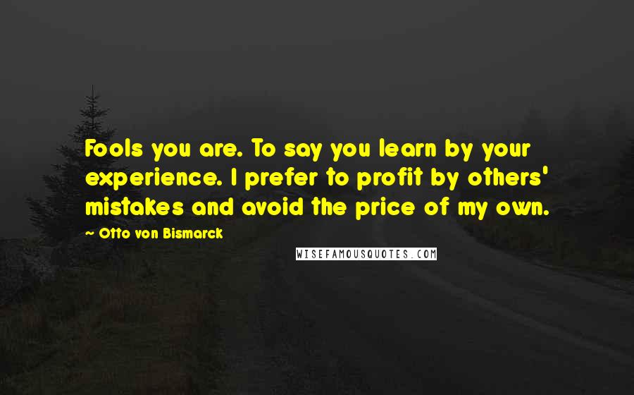 Otto Von Bismarck quotes: Fools you are. To say you learn by your experience. I prefer to profit by others' mistakes and avoid the price of my own. Otto Von Bismarck quotes: Fools you are. To say you learn by your experience. I prefer to profit by others' mistakes and avoid the price of my own.