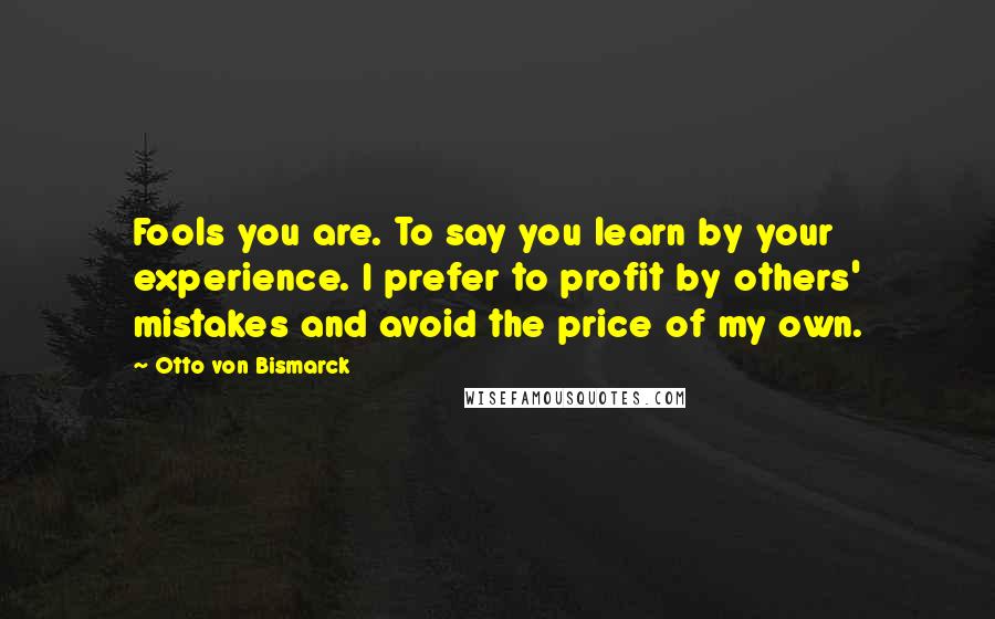 Otto Von Bismarck quotes: Fools you are. To say you learn by your experience. I prefer to profit by others' mistakes and avoid the price of my own.