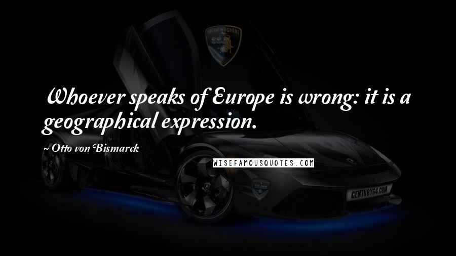 Otto Von Bismarck quotes: Whoever speaks of Europe is wrong: it is a geographical expression.