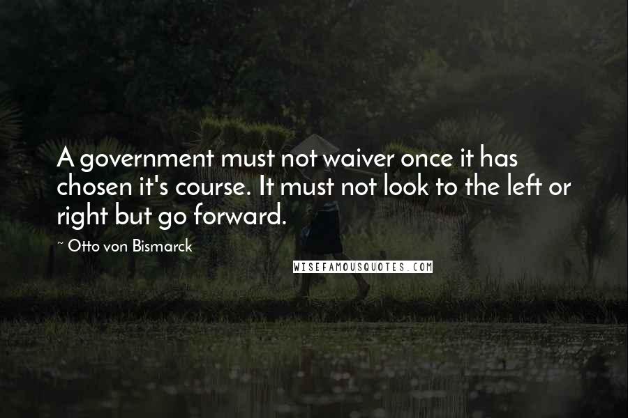 Otto Von Bismarck quotes: A government must not waiver once it has chosen it's course. It must not look to the left or right but go forward. Otto Von Bismarck quotes: A government must not waiver once it has chosen it's course. It must not look to the left or right but go forward.