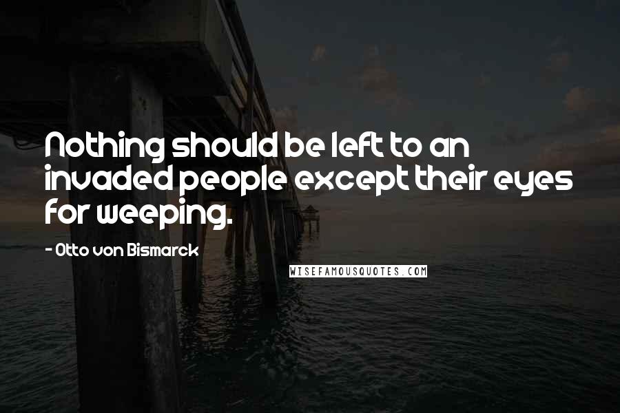 Otto Von Bismarck quotes: Nothing should be left to an invaded people except their eyes for weeping.