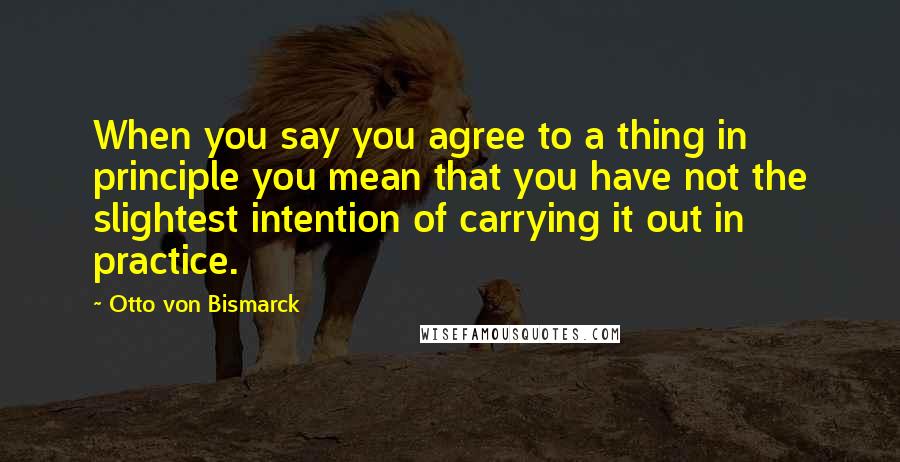 Otto Von Bismarck quotes: When you say you agree to a thing in principle you mean that you have not the slightest intention of carrying it out in practice. Otto Von Bismarck quotes: When you say you agree to a thing in principle you mean that you have not the slightest intention of carrying it out in practice.