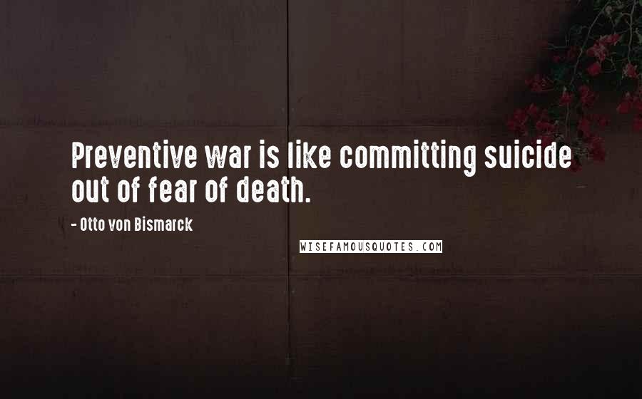 Otto Von Bismarck quotes: Preventive war is like committing suicide out of fear of death.