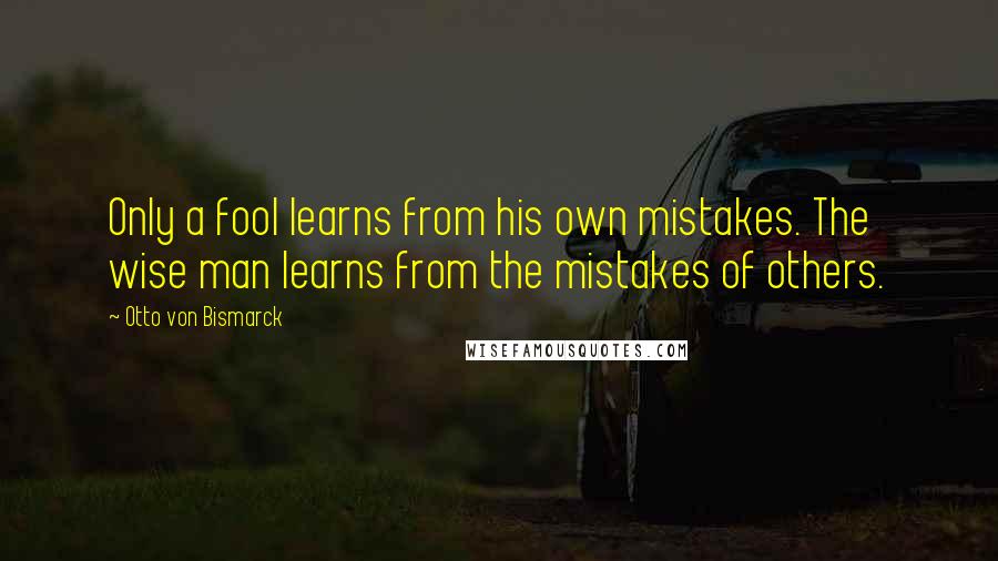 Otto Von Bismarck quotes: Only a fool learns from his own mistakes. The wise man learns from the mistakes of others.