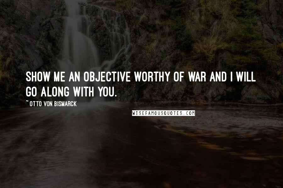 Otto Von Bismarck quotes: Show me an objective worthy of war and I will go along with you.